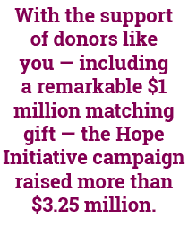 With the support of donors like you — including a remarkable $1 million matching gift — the Hope Initiative campaign ...