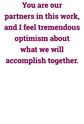 You are our partners in this work, and I feel tremendous optimism about what we will accomplish together.